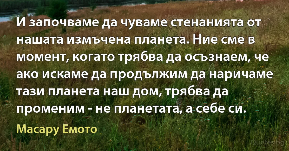 И започваме да чуваме стенанията от нашата измъчена планета. Ние сме в момент, когато трябва да осъзнаем, че ако искаме да продължим да наричаме тази планета наш дом, трябва да променим - не планетата, а себе си. (Масару Емото)