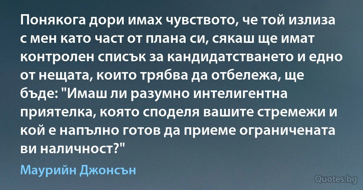 Понякога дори имах чувството, че той излиза с мен като част от плана си, сякаш ще имат контролен списък за кандидатстването и едно от нещата, които трябва да отбележа, ще бъде: "Имаш ли разумно интелигентна приятелка, която споделя вашите стремежи и кой е напълно готов да приеме ограничената ви наличност?" (Маурийн Джонсън)