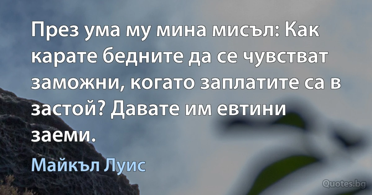 През ума му мина мисъл: Как карате бедните да се чувстват заможни, когато заплатите са в застой? Давате им евтини заеми. (Майкъл Луис)