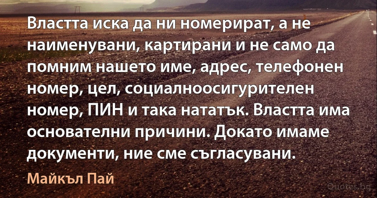 Властта иска да ни номерират, а не наименувани, картирани и не само да помним нашето име, адрес, телефонен номер, цел, социалноосигурителен номер, ПИН и така нататък. Властта има основателни причини. Докато имаме документи, ние сме съгласувани. (Майкъл Пай)