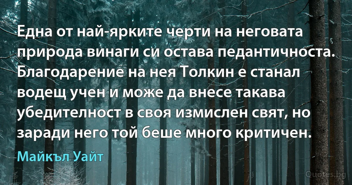 Една от най-ярките черти на неговата природа винаги си остава педантичноста. Благодарение на нея Толкин е станал водещ учен и може да внесе такава убедителност в своя измислен свят, но заради него той беше много критичен. (Майкъл Уайт)