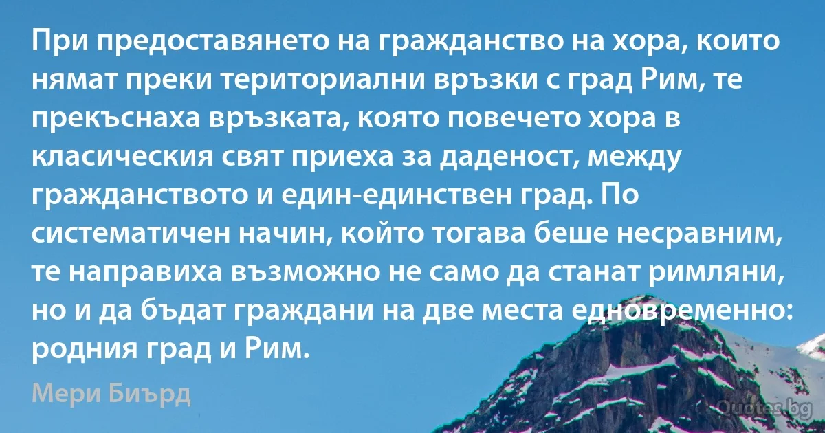 При предоставянето на гражданство на хора, които нямат преки териториални връзки с град Рим, те прекъснаха връзката, която повечето хора в класическия свят приеха за даденост, между гражданството и един-единствен град. По систематичен начин, който тогава беше несравним, те направиха възможно не само да станат римляни, но и да бъдат граждани на две места едновременно: родния град и Рим. (Мери Биърд)