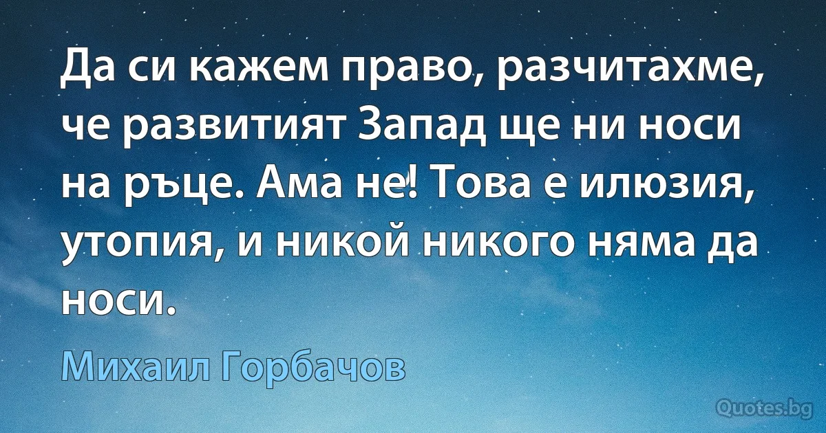 Да си кажем право, разчитахме, че развитият Запад ще ни носи на ръце. Ама не! Това е илюзия, утопия, и никой никого няма да носи. (Михаил Горбачов)