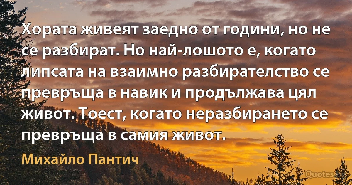 Хората живеят заедно от години, но не се разбират. Но най-лошото е, когато липсата на взаимно разбирателство се превръща в навик и продължава цял живот. Тоест, когато неразбирането се превръща в самия живот. (Михайло Пантич)