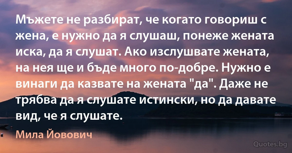 Мъжете не разбират, че когато говориш с жена, е нужно да я слушаш, понеже жената иска, да я слушат. Ако изслушвате жената, на нея ще и бъде много по-добре. Нужно е винаги да казвате на жената "да". Даже не трябва да я слушате истински, но да давате вид, че я слушате. (Мила Йовович)