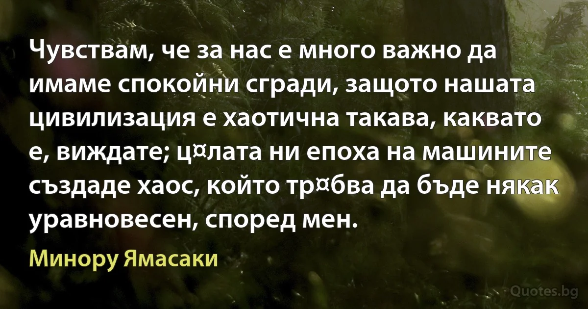 Чувствам, че за нас е много важно да имаме спокойни сгради, защото нашата цивилизация е хаотична такава, каквато е, виждате; ц¤лата ни епоха на машините създаде хаос, който тр¤бва да бъде някак уравновесен, според мен. (Минору Ямасаки)