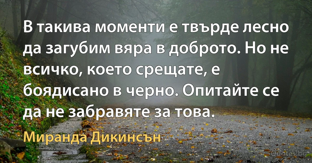 В такива моменти е твърде лесно да загубим вяра в доброто. Но не всичко, което срещате, е боядисано в черно. Опитайте се да не забравяте за това. (Миранда Дикинсън)