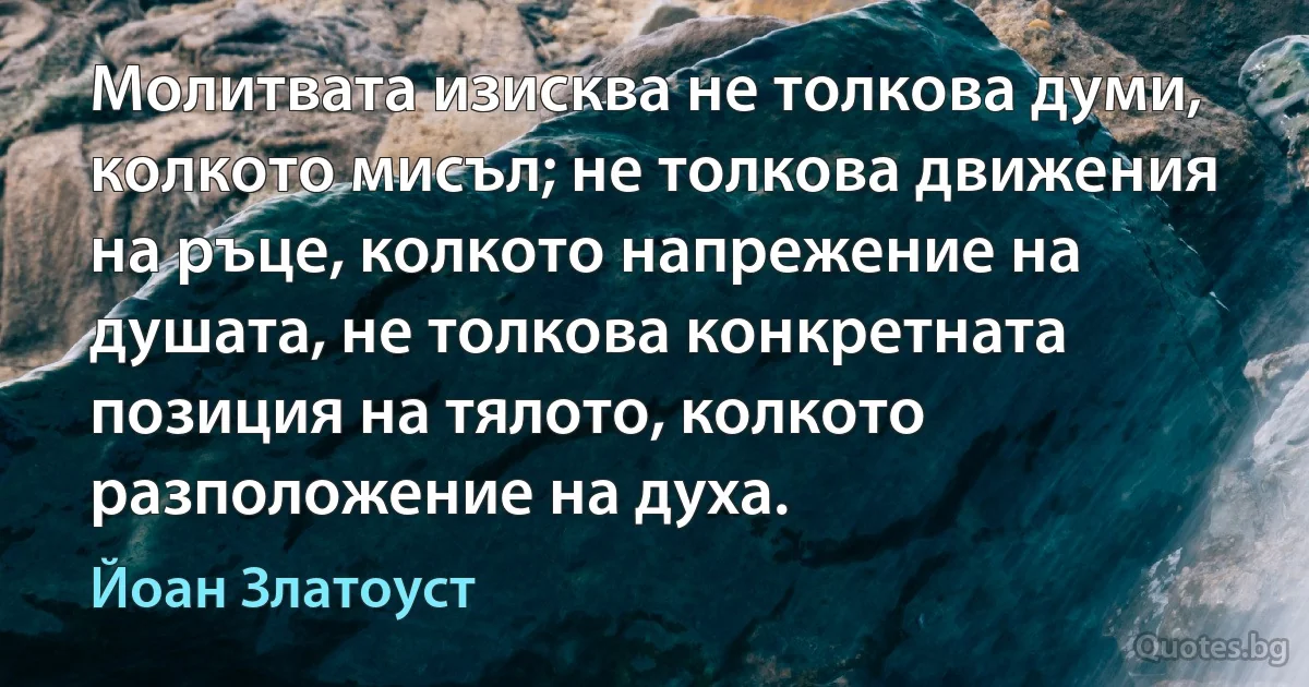Молитвата изисква не толкова думи, колкото мисъл; не толкова движения на ръце, колкото напрежение на душата, не толкова конкретната позиция на тялото, колкото разположение на духа. (Йоан Златоуст)