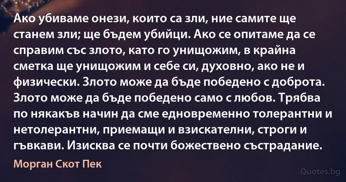 Ако убиваме онези, които са зли, ние самите ще станем зли; ще бъдем убийци. Ако се опитаме да се справим със злото, като го унищожим, в крайна сметка ще унищожим и себе си, духовно, ако не и физически. Злото може да бъде победено с доброта. Злото може да бъде победено само с любов. Трябва по някакъв начин да сме едновременно толерантни и нетолерантни, приемащи и взискателни, строги и гъвкави. Изисква се почти божествено състрадание. (Морган Скот Пек)