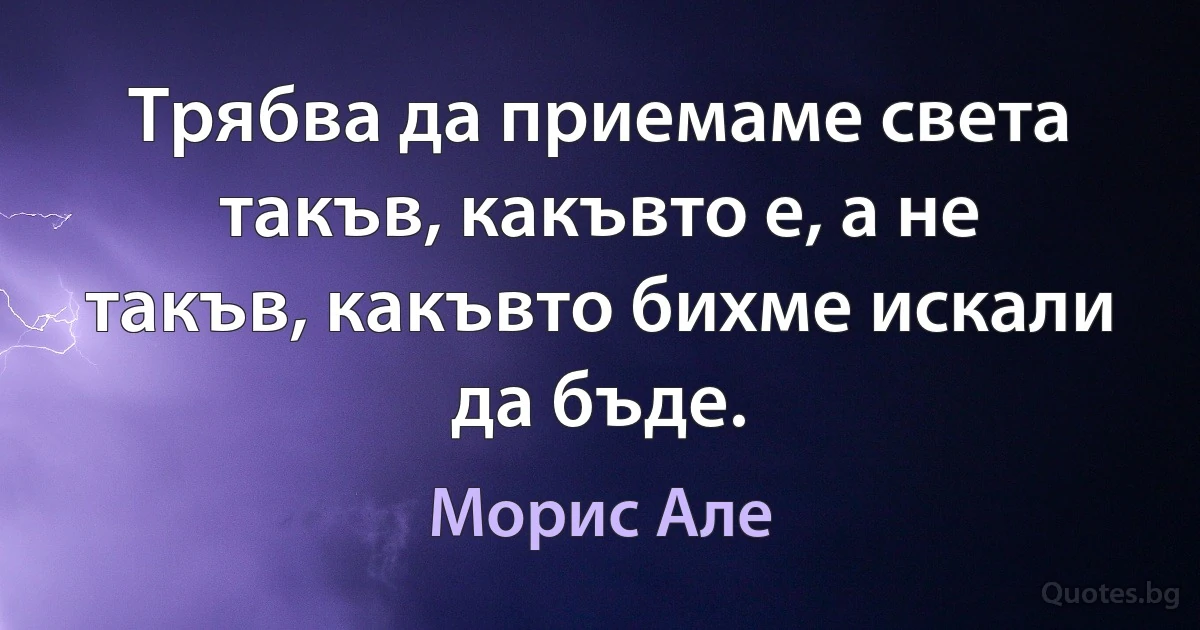 Трябва да приемаме света такъв, какъвто е, а не такъв, какъвто бихме искали да бъде. (Морис Але)