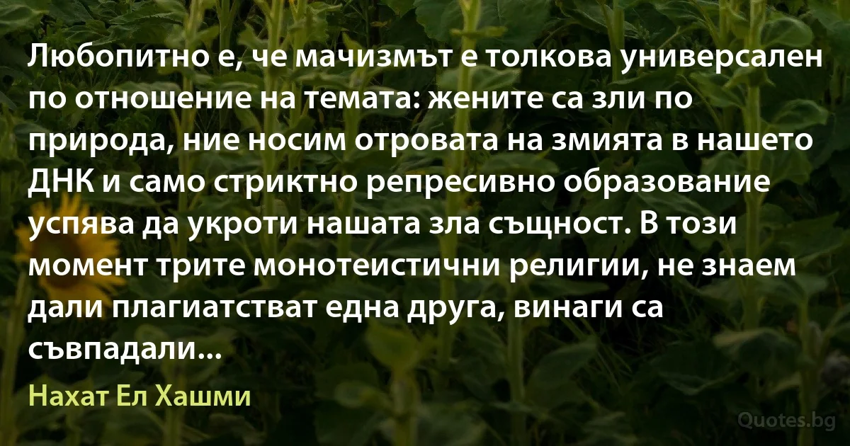 Любопитно е, че мачизмът е толкова универсален по отношение на темата: жените са зли по природа, ние носим отровата на змията в нашето ДНК и само стриктно репресивно образование успява да укроти нашата зла същност. В този момент трите монотеистични религии, не знаем дали плагиатстват една друга, винаги са съвпадали... (Нахат Ел Хашми)