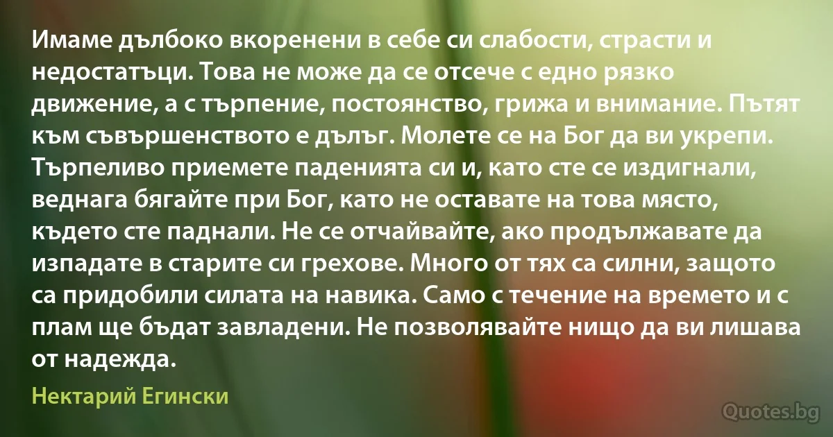 Имаме дълбоко вкоренени в себе си слабости, страсти и недостатъци. Това не може да се отсече с едно рязко движение, а с търпение, постоянство, грижа и внимание. Пътят към съвършенството е дълъг. Молете се на Бог да ви укрепи. Търпеливо приемете паденията си и, като сте се издигнали, веднага бягайте при Бог, като не оставате на това място, където сте паднали. Не се отчайвайте, ако продължавате да изпадате в старите си грехове. Много от тях са силни, защото са придобили силата на навика. Само с течение на времето и с плам ще бъдат завладени. Не позволявайте нищо да ви лишава от надежда. (Нектарий Егински)