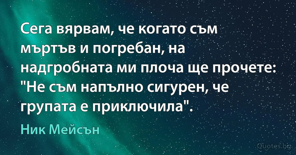 Сега вярвам, че когато съм мъртъв и погребан, на надгробната ми плоча ще прочете: "Не съм напълно сигурен, че групата е приключила". (Ник Мейсън)