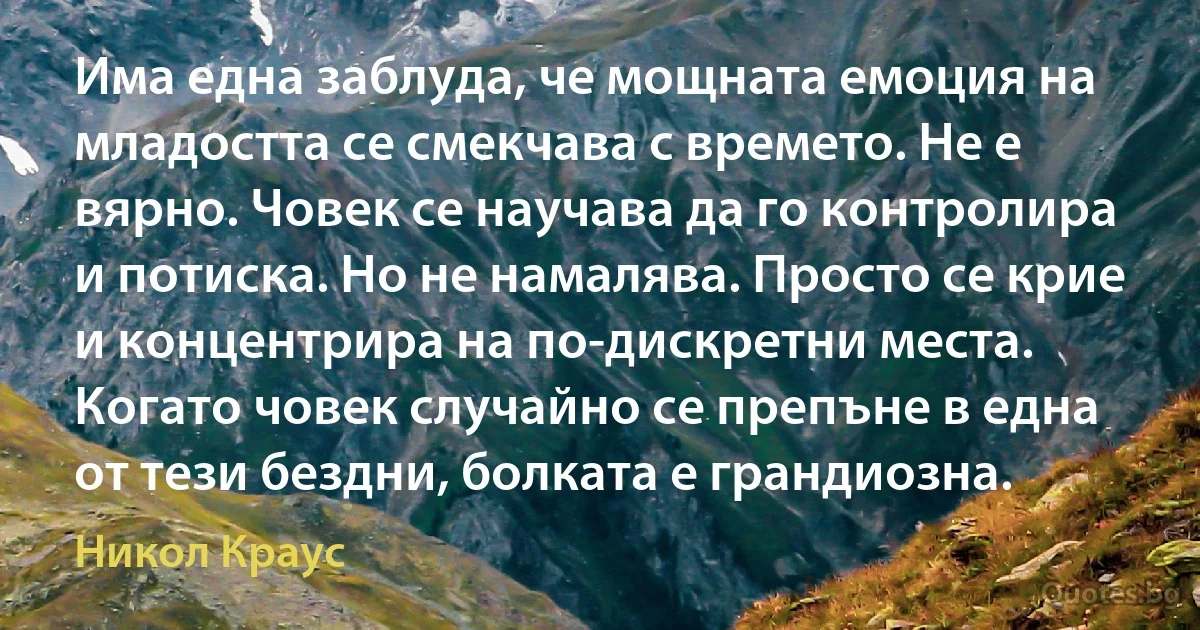 Има една заблуда, че мощната емоция на младостта се смекчава с времето. Не е вярно. Човек се научава да го контролира и потиска. Но не намалява. Просто се крие и концентрира на по-дискретни места. Когато човек случайно се препъне в една от тези бездни, болката е грандиозна. (Никол Краус)