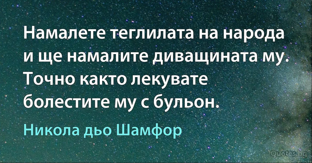 Намалете теглилата на народа и ще намалите диващината му. Точно както лекувате болестите му с бульон. (Никола дьо Шамфор)