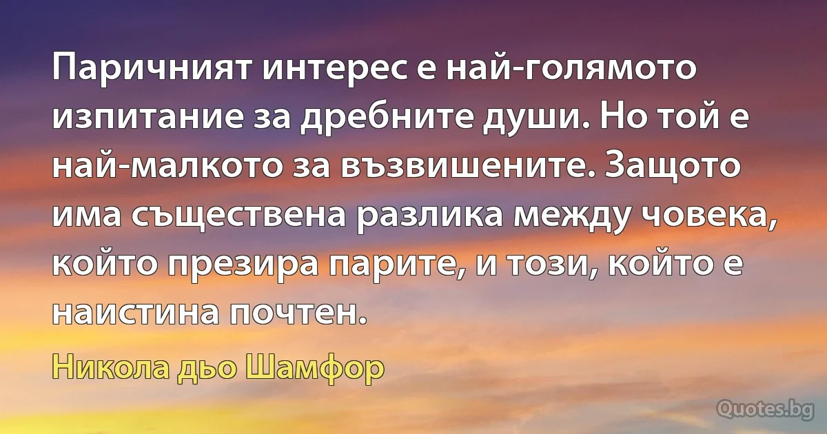 Паричният интерес е най-голямото изпитание за дребните души. Но той е най-малкото за възвишените. Защото има съществена разлика между човека, който презира парите, и този, който е наистина почтен. (Никола дьо Шамфор)