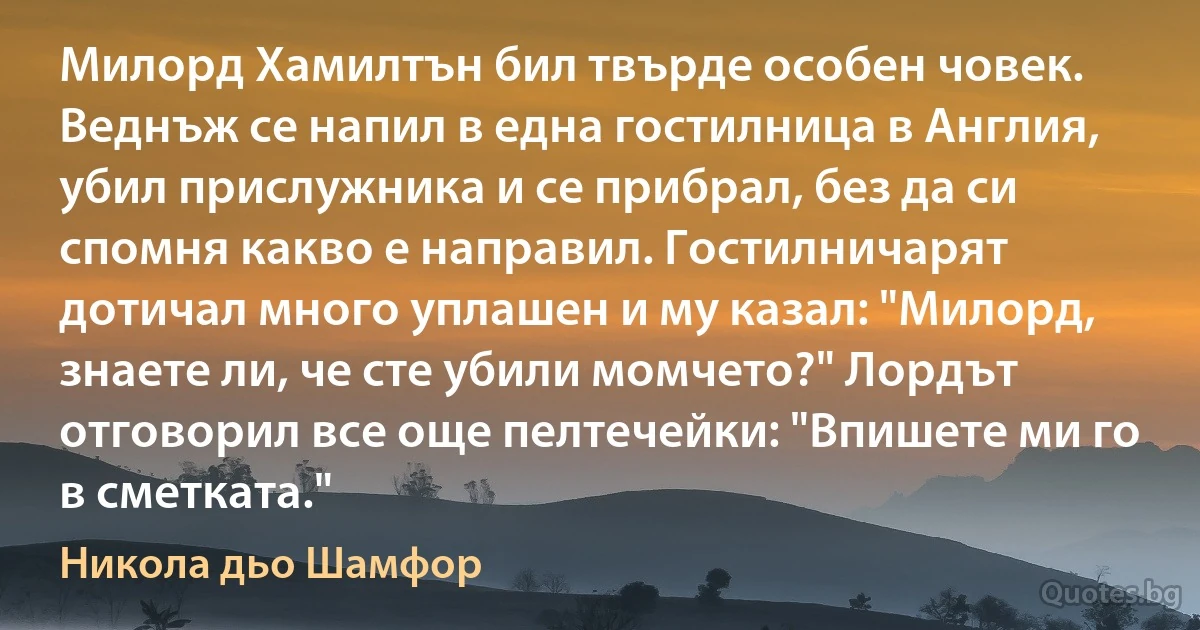 Милорд Хамилтън бил твърде особен човек. Веднъж се напил в една гостилница в Англия, убил прислужника и се прибрал, без да си спомня какво е направил. Гостилничарят дотичал много уплашен и му казал: "Милорд, знаете ли, че сте убили момчето?" Лордът отговорил все още пелтечейки: "Впишете ми го в сметката." (Никола дьо Шамфор)