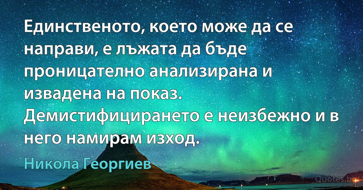 Единственото, което може да се направи, е лъжата да бъде проницателно анализирана и извадена на показ. Демистифицирането е неизбежно и в него намирам изход. (Никола Георгиев)