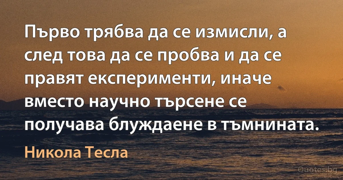 Първо трябва да се измисли, а след това да се пробва и да се правят експерименти, иначе вместо научно търсене се получава блуждаене в тъмнината. (Никола Тесла)