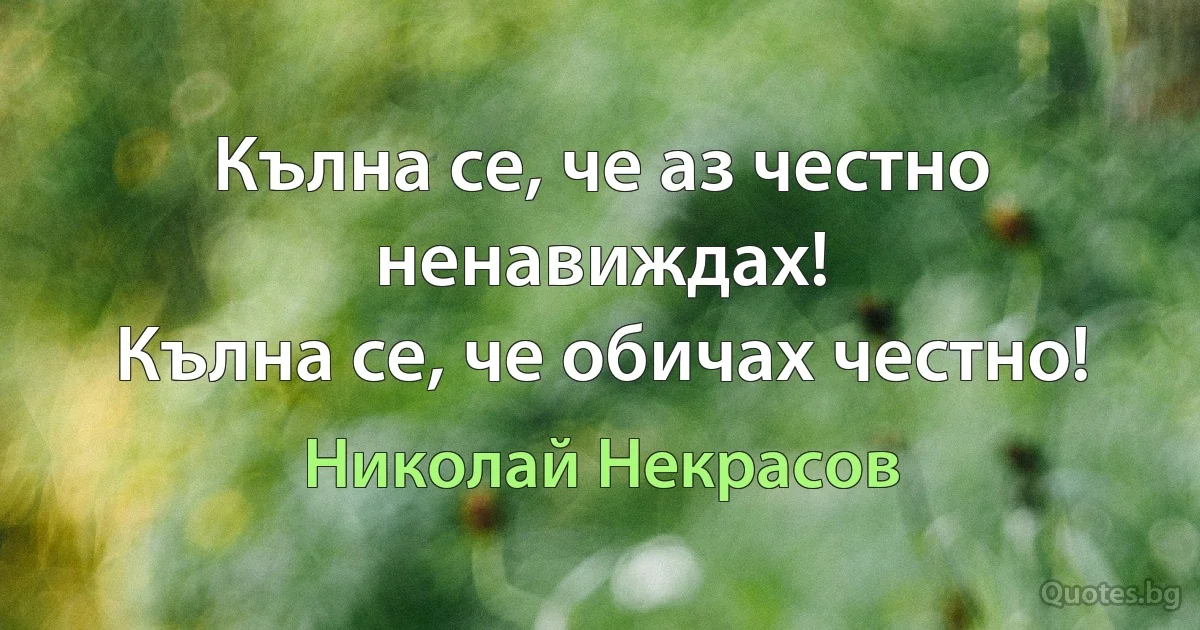 Кълна се, че аз честно ненавиждах!
Кълна се, че обичах честно! (Николай Некрасов)