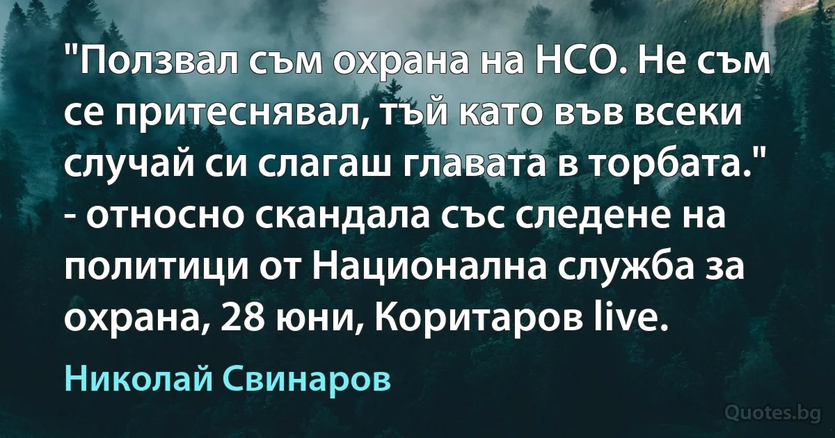 "Ползвал съм охрана на НСО. Не съм се притеснявал, тъй като във всеки случай си слагаш главата в торбата." - относно скандала със следене на политици от Национална служба за охрана, 28 юни, Коритаров live. (Николай Свинаров)