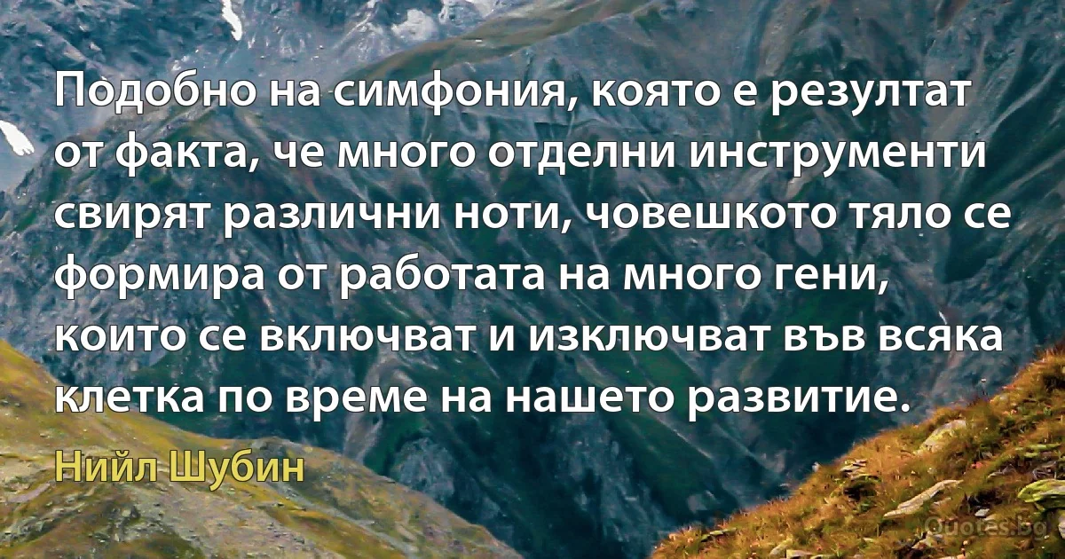 Подобно на симфония, която е резултат от факта, че много отделни инструменти свирят различни ноти, човешкото тяло се формира от работата на много гени, които се включват и изключват във всяка клетка по време на нашето развитие. (Нийл Шубин)