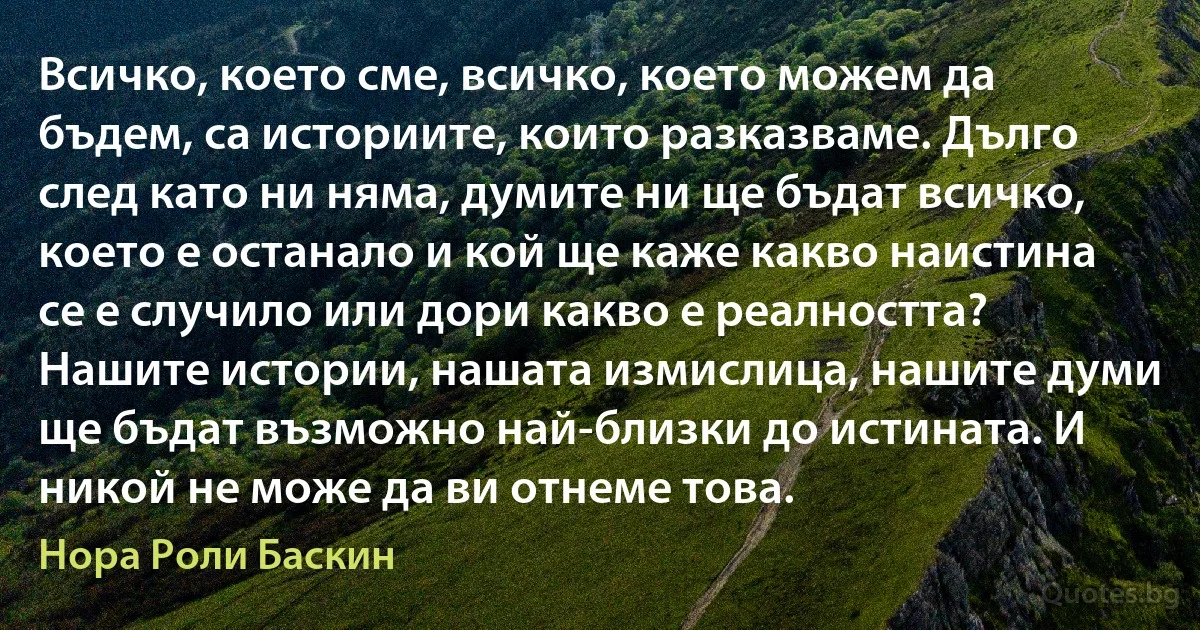 Всичко, което сме, всичко, което можем да бъдем, са историите, които разказваме. Дълго след като ни няма, думите ни ще бъдат всичко, което е останало и кой ще каже какво наистина се е случило или дори какво е реалността? Нашите истории, нашата измислица, нашите думи ще бъдат възможно най-близки до истината. И никой не може да ви отнеме това. (Нора Роли Баскин)