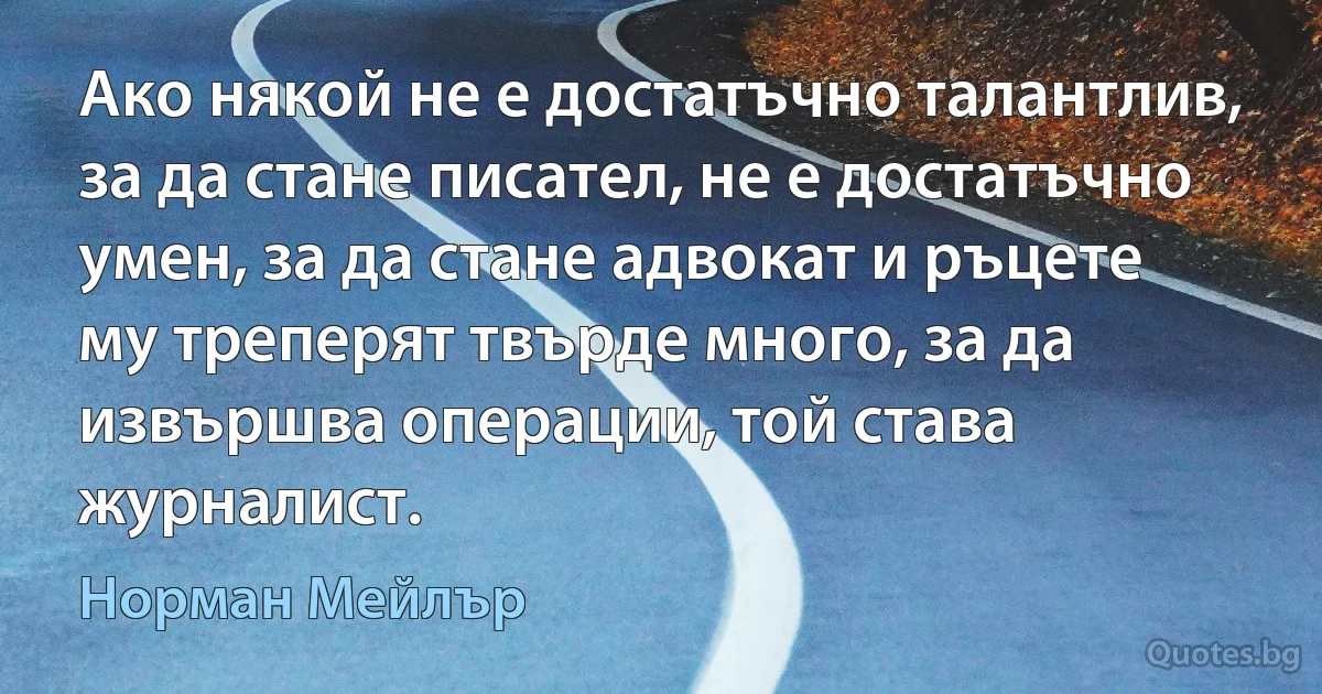 Ако някой не е достатъчно талантлив, за да стане писател, не е достатъчно умен, за да стане адвокат и ръцете му треперят твърде много, за да извършва операции, той става журналист. (Норман Мейлър)