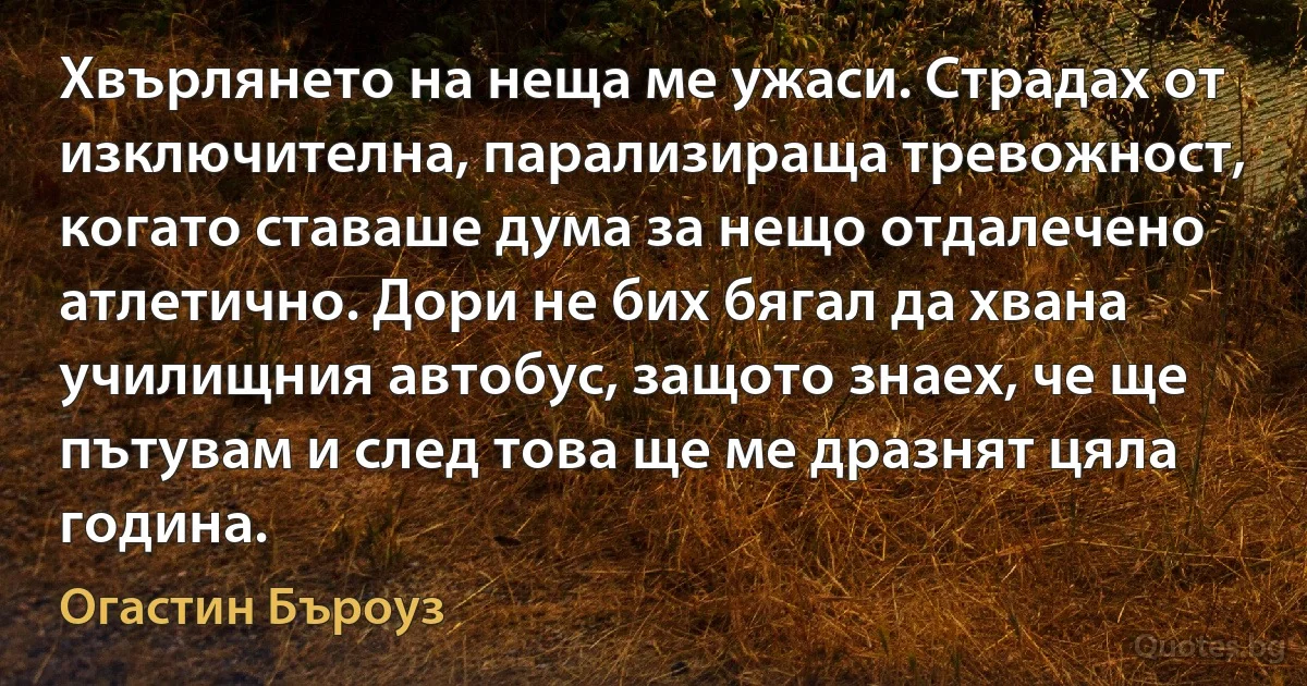 Хвърлянето на неща ме ужаси. Страдах от изключителна, парализираща тревожност, когато ставаше дума за нещо отдалечено атлетично. Дори не бих бягал да хвана училищния автобус, защото знаех, че ще пътувам и след това ще ме дразнят цяла година. (Огастин Бъроуз)