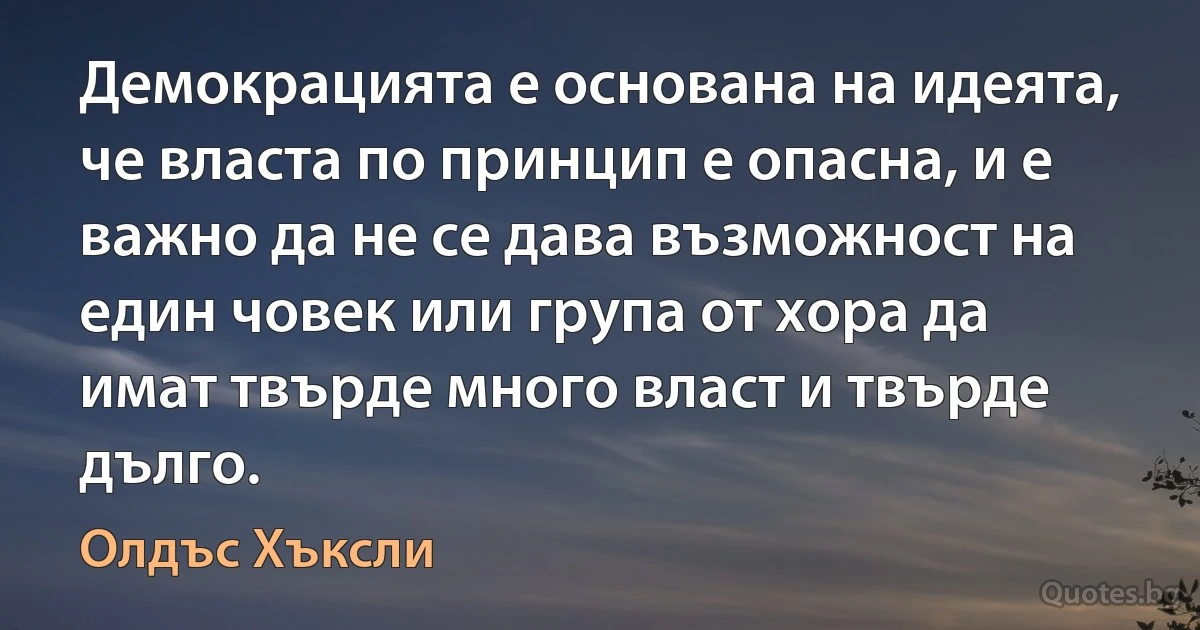 Демокрацията е основана на идеята, че власта по принцип е опасна, и е важно да не се дава възможност на един човек или група от хора да имат твърде много власт и твърде дълго. (Олдъс Хъксли)