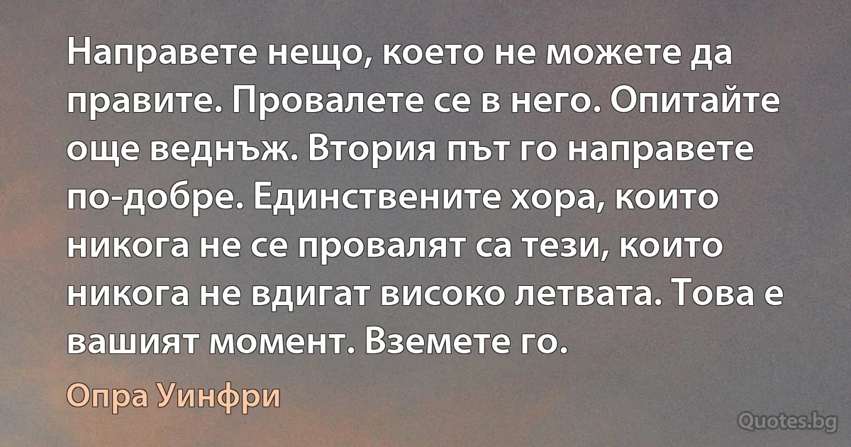 Направете нещо, което не можете да правите. Провалете се в него. Опитайте още веднъж. Втория път го направете по-добре. Единствените хора, които никога не се провалят са тези, които никога не вдигат високо летвата. Това е вашият момент. Вземете го. (Опра Уинфри)