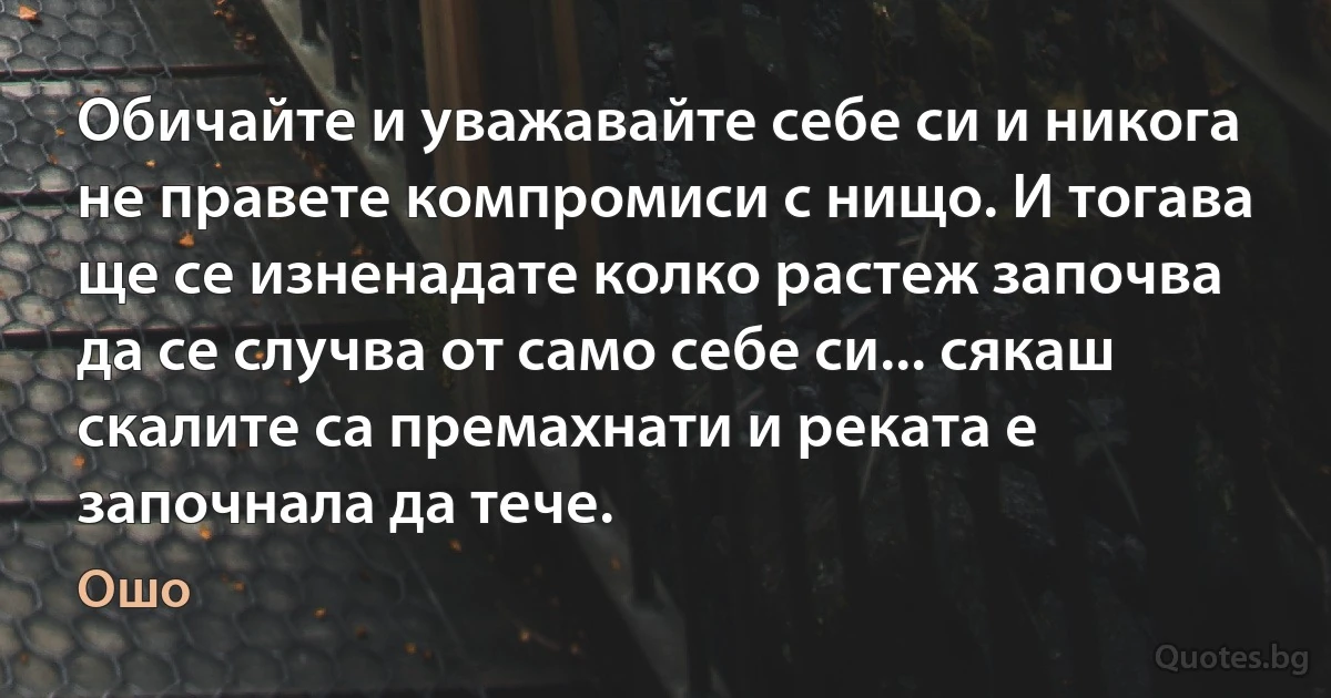 Обичайте и уважавайте себе си и никога не правете компромиси с нищо. И тогава ще се изненадате колко растеж започва да се случва от само себе си... сякаш скалите са премахнати и реката е започнала да тече. (Ошо)