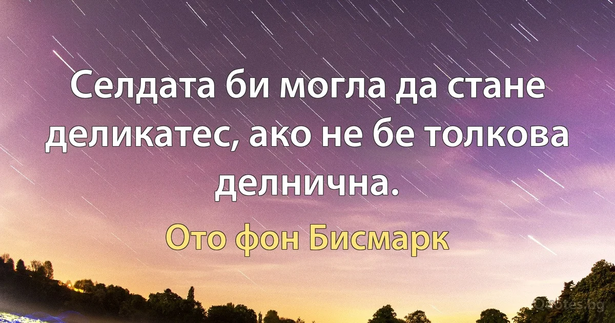 Селдата би могла да стане деликатес, ако не бе толкова делнична. (Ото фон Бисмарк)