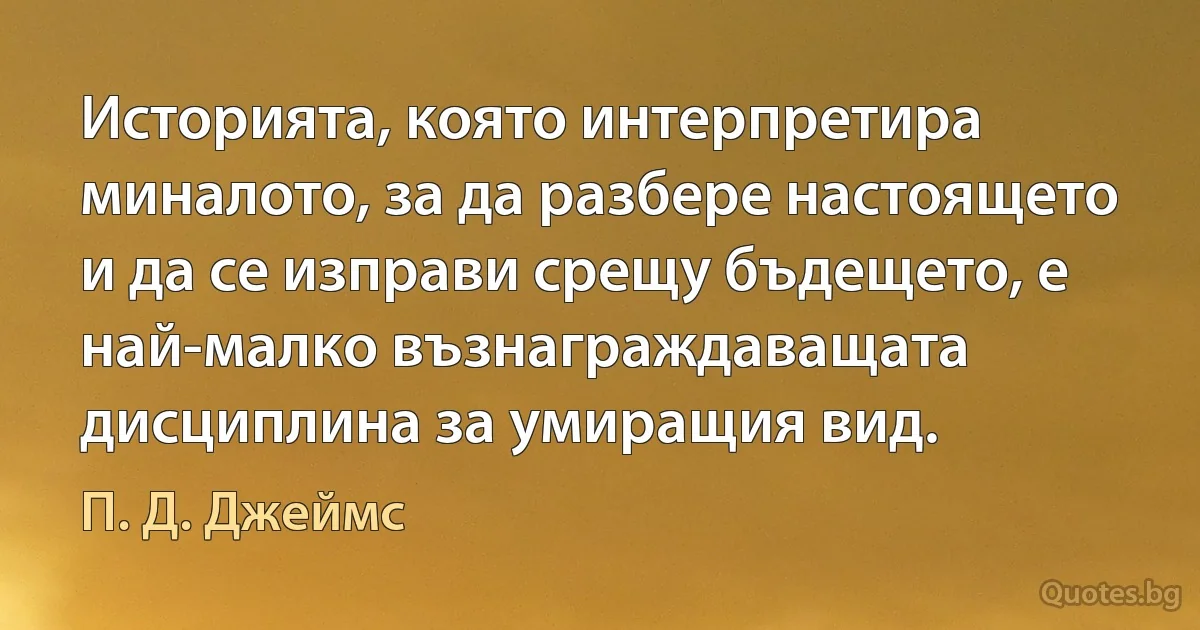 Историята, която интерпретира миналото, за да разбере настоящето и да се изправи срещу бъдещето, е най-малко възнаграждаващата дисциплина за умиращия вид. (П. Д. Джеймс)