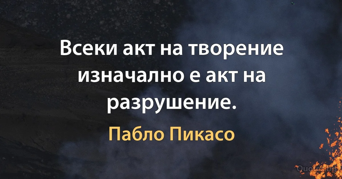 Всеки акт на творение изначално е акт на разрушение. (Пабло Пикасо)