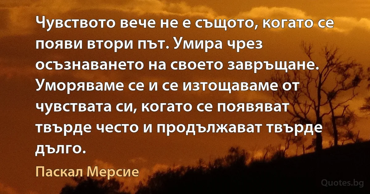 Чувството вече не е същото, когато се появи втори път. Умира чрез осъзнаването на своето завръщане. Уморяваме се и се изтощаваме от чувствата си, когато се появяват твърде често и продължават твърде дълго. (Паскал Мерсие)