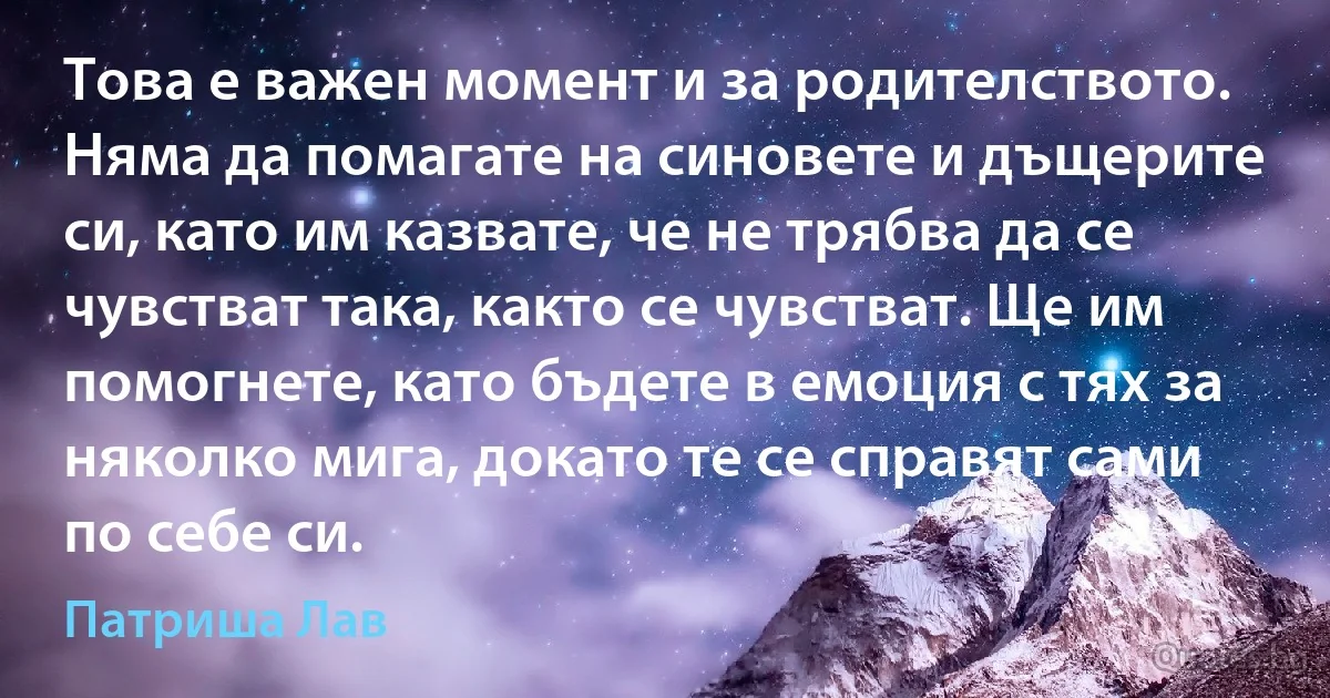 Това е важен момент и за родителството. Няма да помагате на синовете и дъщерите си, като им казвате, че не трябва да се чувстват така, както се чувстват. Ще им помогнете, като бъдете в емоция с тях за няколко мига, докато те се справят сами по себе си. (Патриша Лав)