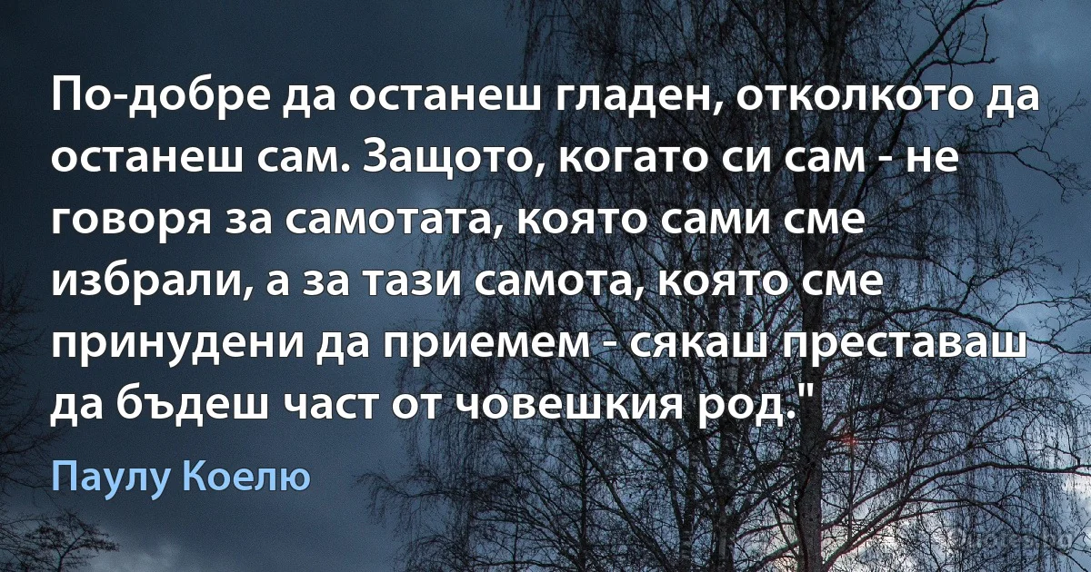 По-добре да останеш гладен, отколкото да останеш сам. Защото, когато си сам - не говоря за самотата, която сами сме избрали, а за тази самота, която сме принудени да приемем - сякаш преставаш да бъдеш част от човешкия род." (Паулу Коелю)