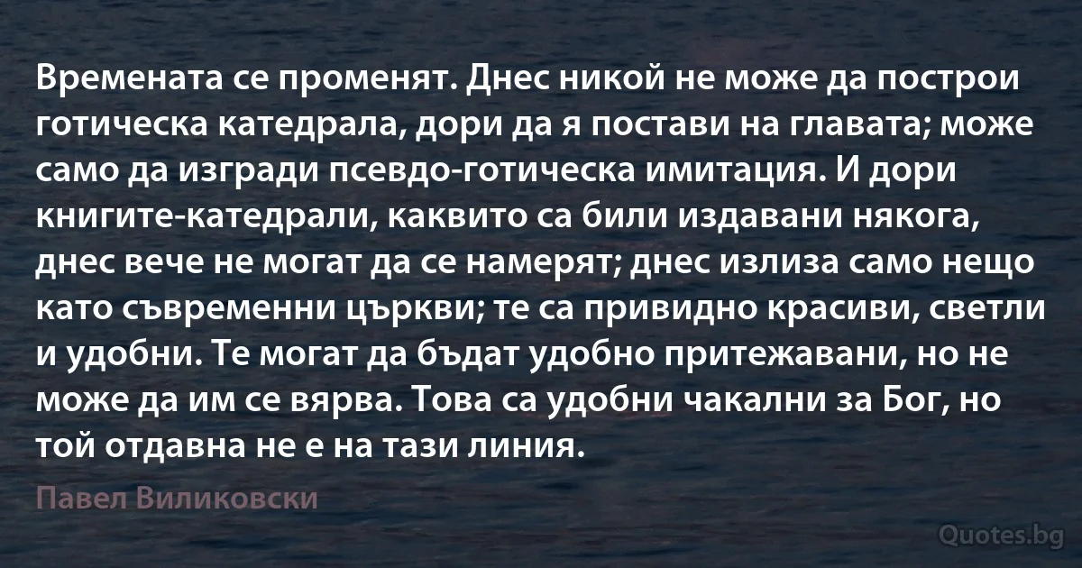 Времената се променят. Днес никой не може да построи готическа катедрала, дори да я постави на главата; може само да изгради псевдо-готическа имитация. И дори книгите-катедрали, каквито са били издавани някога, днес вече не могат да се намерят; днес излиза само нещо като съвременни църкви; те са привидно красиви, светли и удобни. Те могат да бъдат удобно притежавани, но не може да им се вярва. Това са удобни чакални за Бог, но той отдавна не е на тази линия. (Павел Виликовски)