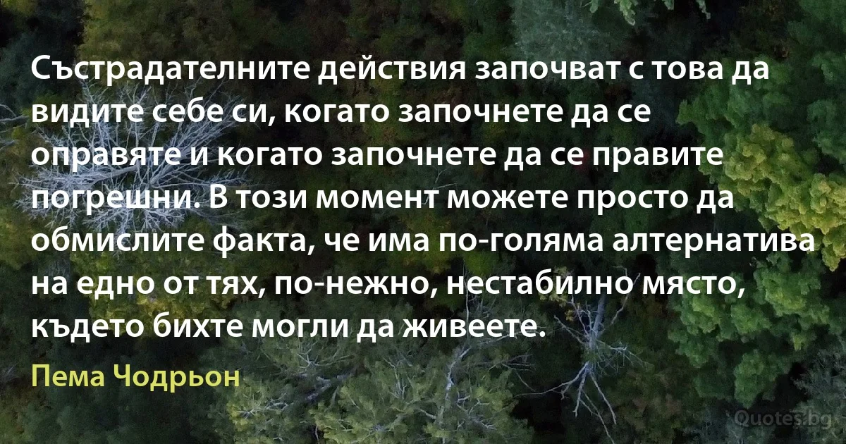 Състрадателните действия започват с това да видите себе си, когато започнете да се оправяте и когато започнете да се правите погрешни. В този момент можете просто да обмислите факта, че има по-голяма алтернатива на едно от тях, по-нежно, нестабилно място, където бихте могли да живеете. (Пема Чодрьон)