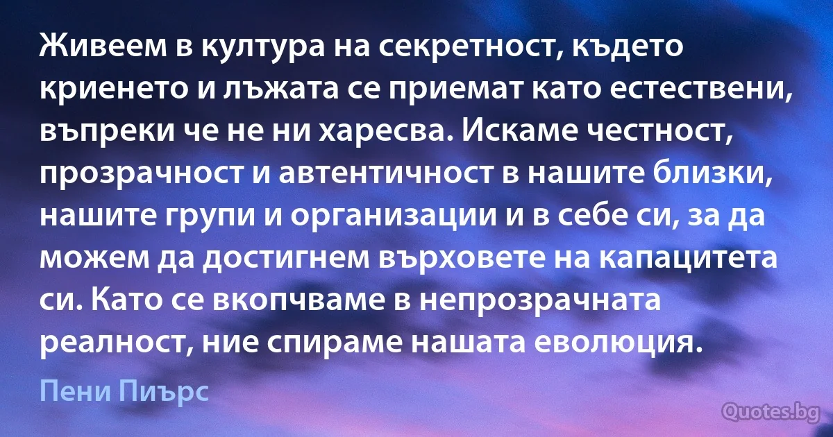 Живеем в култура на секретност, където криенето и лъжата се приемат като естествени, въпреки че не ни харесва. Искаме честност, прозрачност и автентичност в нашите близки, нашите групи и организации и в себе си, за да можем да достигнем върховете на капацитета си. Като се вкопчваме в непрозрачната реалност, ние спираме нашата еволюция. (Пени Пиърс)