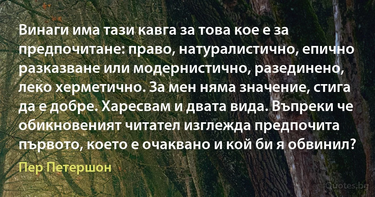 Винаги има тази кавга за това кое е за предпочитане: право, натуралистично, епично разказване или модернистично, разединено, леко херметично. За мен няма значение, стига да е добре. Харесвам и двата вида. Въпреки че обикновеният читател изглежда предпочита първото, което е очаквано и кой би я обвинил? (Пер Петершон)