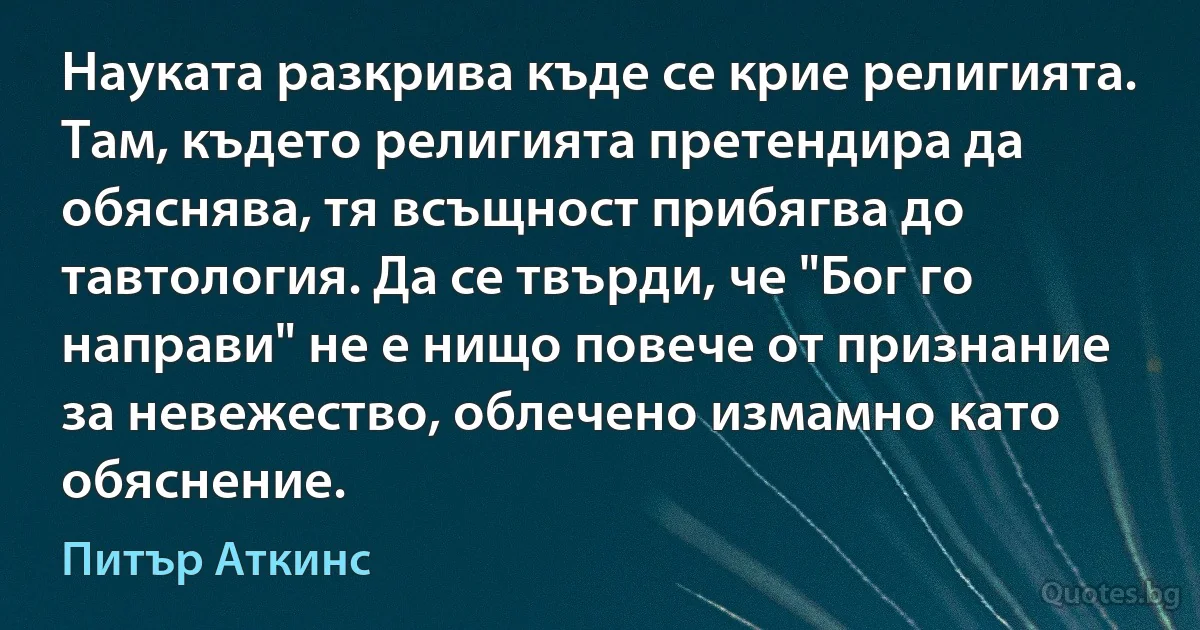 Науката разкрива къде се крие религията. Там, където религията претендира да обяснява, тя всъщност прибягва до тавтология. Да се твърди, че "Бог го направи" не е нищо повече от признание за невежество, облечено измамно като обяснение. (Питър Аткинс)