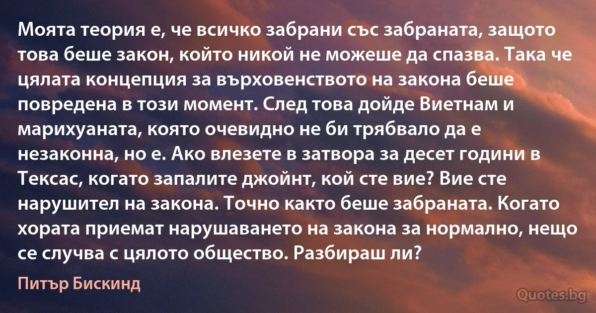 Моята теория е, че всичко забрани със забраната, защото това беше закон, който никой не можеше да спазва. Така че цялата концепция за върховенството на закона беше повредена в този момент. След това дойде Виетнам и марихуаната, която очевидно не би трябвало да е незаконна, но е. Ако влезете в затвора за десет години в Тексас, когато запалите джойнт, кой сте вие? Вие сте нарушител на закона. Точно както беше забраната. Когато хората приемат нарушаването на закона за нормално, нещо се случва с цялото общество. Разбираш ли? (Питър Бискинд)