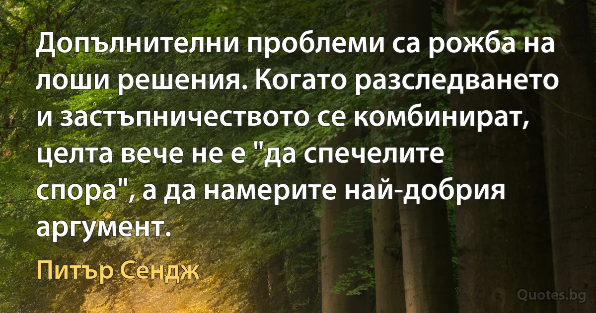 Допълнителни проблеми са рожба на лоши решения. Когато разследването и застъпничеството се комбинират, целта вече не е "да спечелите спора", а да намерите най-добрия аргумент. (Питър Сендж)