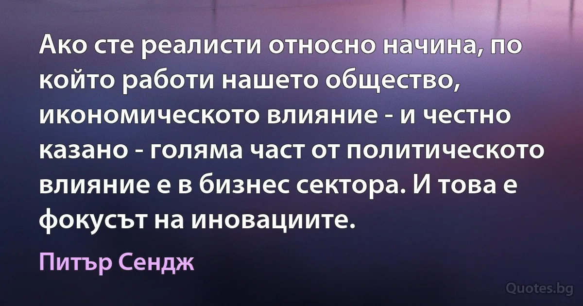 Ако сте реалисти относно начина, по който работи нашето общество, икономическото влияние - и честно казано - голяма част от политическото влияние е в бизнес сектора. И това е фокусът на иновациите. (Питър Сендж)