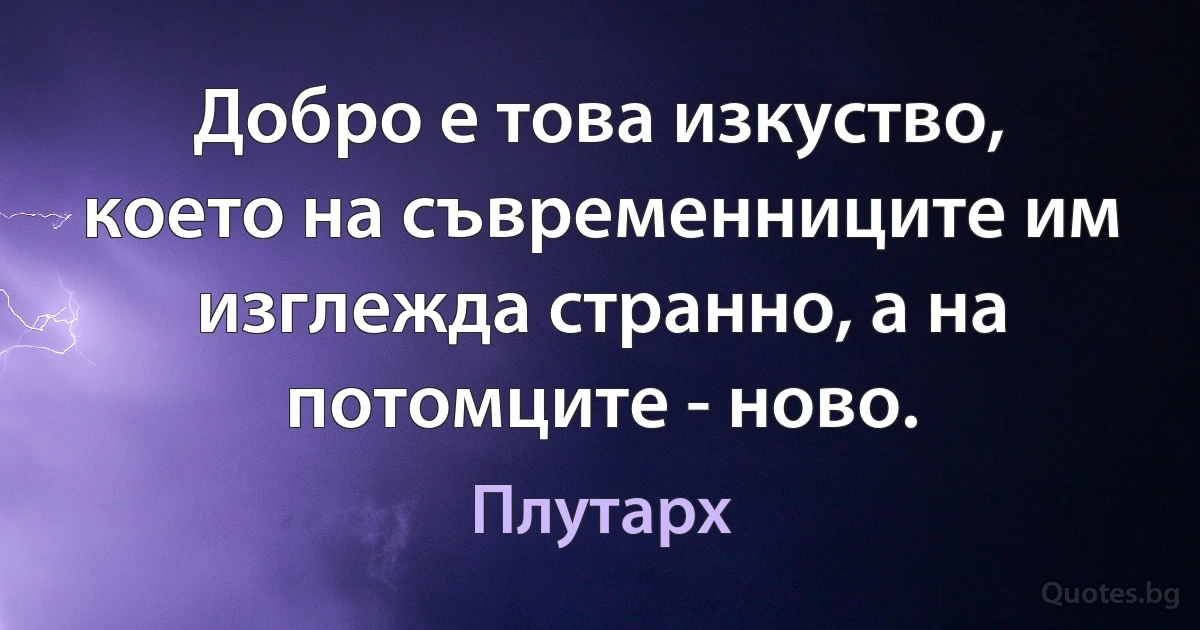 Добро е това изкуство, което на съвременниците им изглежда странно, а на потомците - ново. (Плутарх)