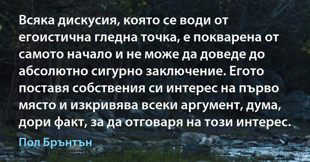 Всяка дискусия, която се води от егоистична гледна точка, е покварена от самото начало и не може да доведе до абсолютно сигурно заключение. Егото поставя собствения си интерес на първо място и изкривява всеки аргумент, дума, дори факт, за да отговаря на този интерес. (Пол Брънтън)