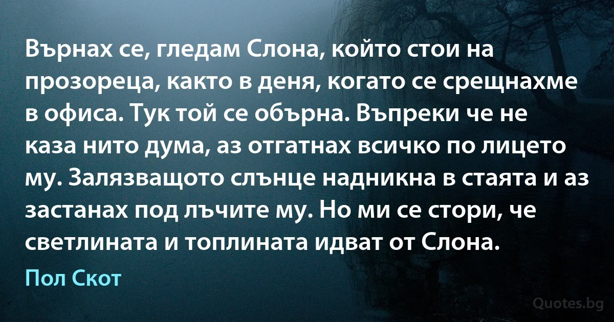 Върнах се, гледам Слона, който стои на прозореца, както в деня, когато се срещнахме в офиса. Тук той се обърна. Въпреки че не каза нито дума, аз отгатнах всичко по лицето му. Залязващото слънце надникна в стаята и аз застанах под лъчите му. Но ми се стори, че светлината и топлината идват от Слона. (Пол Скот)