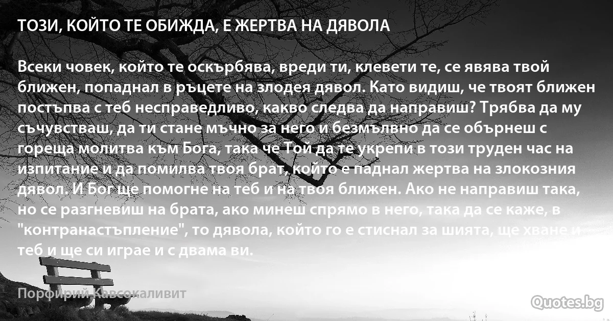 ТОЗИ, КОЙТО ТЕ ОБИЖДА, Е ЖЕРТВА НА ДЯВОЛА

Всеки човек, който те оскърбява, вреди ти, клевети те, се явява твой ближен, попаднал в ръцете на злодея дявол. Като видиш, че твоят ближен постъпва с теб несправедливо, какво следва да направиш? Трябва да му съчувстваш, да ти стане мъчно за него и безмълвно да се обърнеш с гореща молитва към Бога, така че Той да те укрепи в този труден час на изпитание и да помилва твоя брат, който е паднал жертва на злокозния дявол. И Бог ще помогне на теб и на твоя ближен. Ако не направиш така, но се разгневиш на брата, ако минеш спрямо в него, така да се каже, в "контранастъпление", то дявола, който го е стиснал за шията, ще хване и теб и ще си играе и с двама ви. (Порфирий Кавсокаливит)